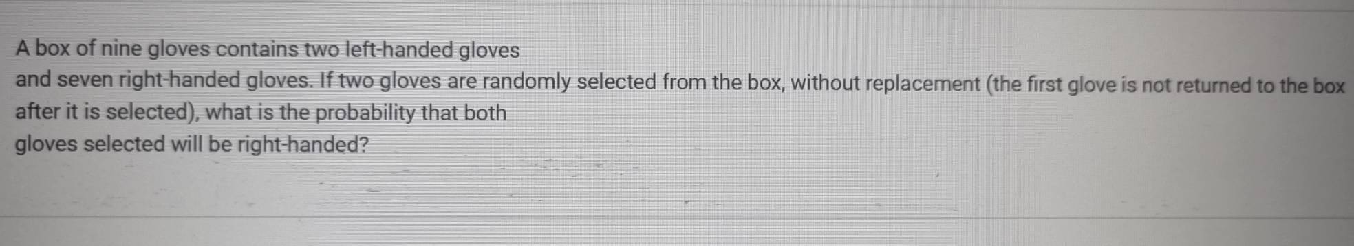 A box of nine gloves contains two left-handed gloves 
and seven right-handed gloves. If two gloves are randomly selected from the box, without replacement (the first glove is not returned to the box 
after it is selected), what is the probability that both 
gloves selected will be right-handed?