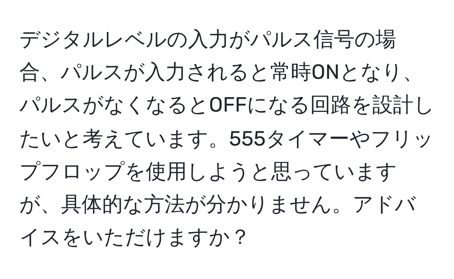 デジタルレベルの入力がパルス信号の場合、パルスが入力されると常時ONとなり、パルスがなくなるとOFFになる回路を設計したいと考えています。555タイマーやフリップフロップを使用しようと思っていますが、具体的な方法が分かりません。アドバイスをいただけますか？