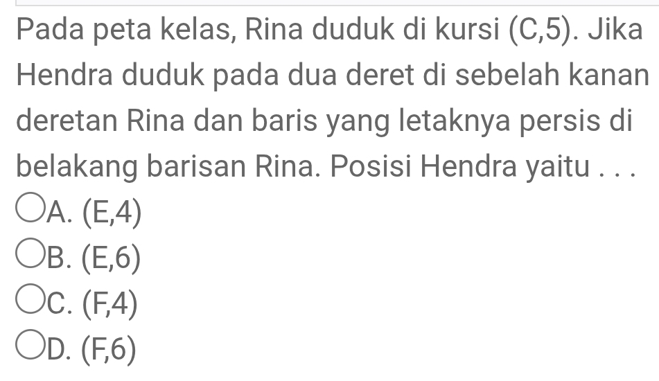 Pada peta kelas, Rina duduk di kursi (C,5). Jika
Hendra duduk pada dua deret di sebelah kanan
deretan Rina dan baris yang letaknya persis di
belakang barisan Rina. Posisi Hendra yaitu . . .
)A. (E,4)
B. (E,6)
C. (F,4)
D. (F,6)