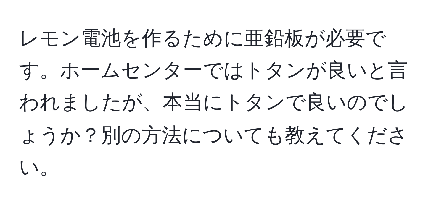 レモン電池を作るために亜鉛板が必要です。ホームセンターではトタンが良いと言われましたが、本当にトタンで良いのでしょうか？別の方法についても教えてください。