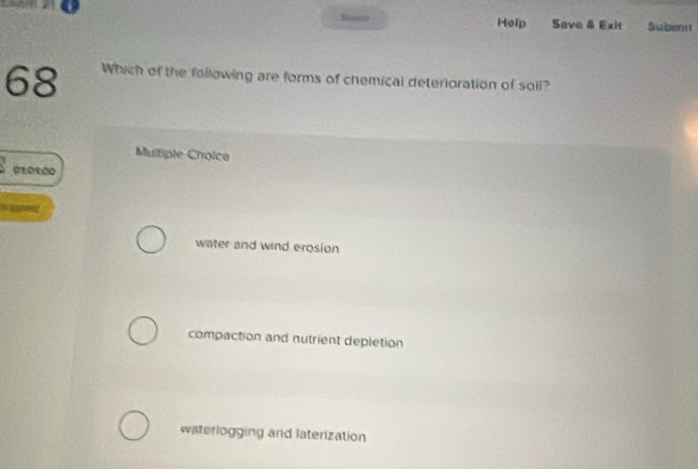 Seeeo Help Save & Exit Subem
68
Which of the following are forms of chemical deterioration of soil?
Multiple Choice
water and wind erosion
compaction and nutrient depletion
waterlogging and laterization