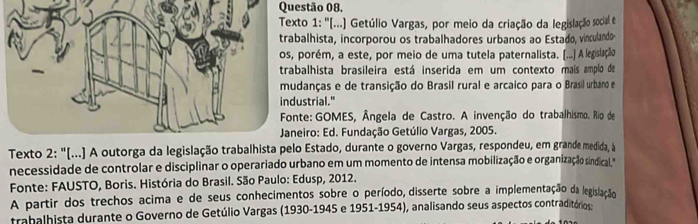 1: ''[...) Getúlio Vargas, por meio da criação da legislação social e 
lhista, incorporou os trabalhadores urbanos ao Estado, vinculando- 
orém, a este, por meio de uma tutela paternalista. (...) A legislação 
lhista brasileira está inserida em um contexto mais amplo de 
anças e de transição do Brasil rural e arcaico para o Brasil urbano e 
trial." 
e: GOMES, Ângela de Castro. A invenção do trabalhismo. Rio de 
iro: Ed. Fundação Getúlio Vargas, 2005. 
Texto 2: "[...) A outorga da legislação trabalEstado, durante o governo Vargas, respondeu, em grande medida, à 
necessidade de controlar e disciplinar o operariado urbano em um momento de intensa mobilização e organização sindical." 
Fonte: FAUSTO, Boris. História do Brasil. São Paulo: Edusp, 2012. 
A partir dos trechos acima e de seus conhecimentos sobre o período, disserte sobre a implementação da legislação 
trabalhista durante o Governo de Getúlio Vargas (1930-1945 e 1951-1954), analisando seus aspectos contraditórios: