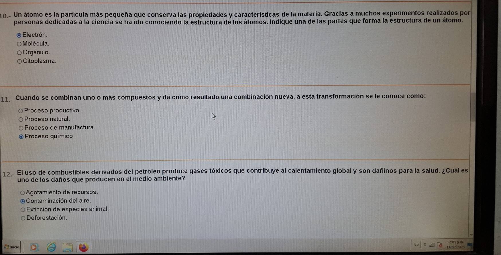 101- Un átomo es la partícula más pequeña que conserva las propiedades y características de la materia. Gracias a muchos experimentos realizados por
personas dedicadas a la ciencia se ha ido conociendo la estructura de los átomos. Indique una de las partes que forma la estructura de un átomo.
o Electrón.
Molécula.
Orgánulo.
Citoplasma.
11 Cuando se combinan uno o más compuestos y da como resultado una combinación nueva, a esta transformación se le conoce como:
Proceso productivo.
Proceso natural.
Proceso de manufactura.
Proceso químico.
12 El uso de combustibles derivados del petróleo produce gases tóxicos que contribuye al calentamiento global y son dañinos para la salud. ¿Cuál es
uno de los daños que producen en el medio ambiente?
Agotamiento de recursos.
Contaminación del aire.
Extinción de especies animal.
Deforestación.
Inicio C 
ES 12:03 p m
14/02/2025