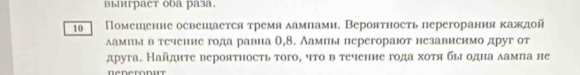 выиграст оbа раза. 
10 Помешеение освешается тремя ламлами, Вероятность перегорания кажлой 
ламπьιвтечение года равна 0,8. Аамπы перегорают независимо друг от 
друга. Найдите вероятность того, что в течение года хотя бьιодна δамπа не 
Hederonut