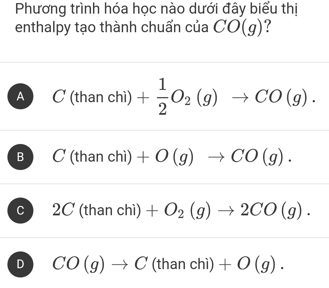 Phương trình hóa học nào dưới đây biểu thị
enthalpy tạo thành chuẩn của CO(g)
A C(thanchi)+ 1/2 O_2(g)to CO(g).
B C(thanchi)+O(g)to CO(g).
2C ( fr an chi) +O_2(g)to 2CO(g).
D CO(g)to C(thanchi)+O(g).