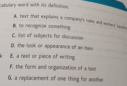 cabulary word with its definition.
A. text that explains a company's rules and workers' benefit
B. to recognize something
C. list of subjects for discussion
D. the look or appearance of an item
k E. a text or piece of writing
F. the form and organization of a text
G. a replacement of one thing for another