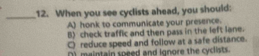 When you see cyclists ahead, you should:
A) honk to communicate your presence.
B) check traffic and then pass in the left lane.
C) reduce speed and follow at a safe distance.
() maintain speed and ignore the cyclists.