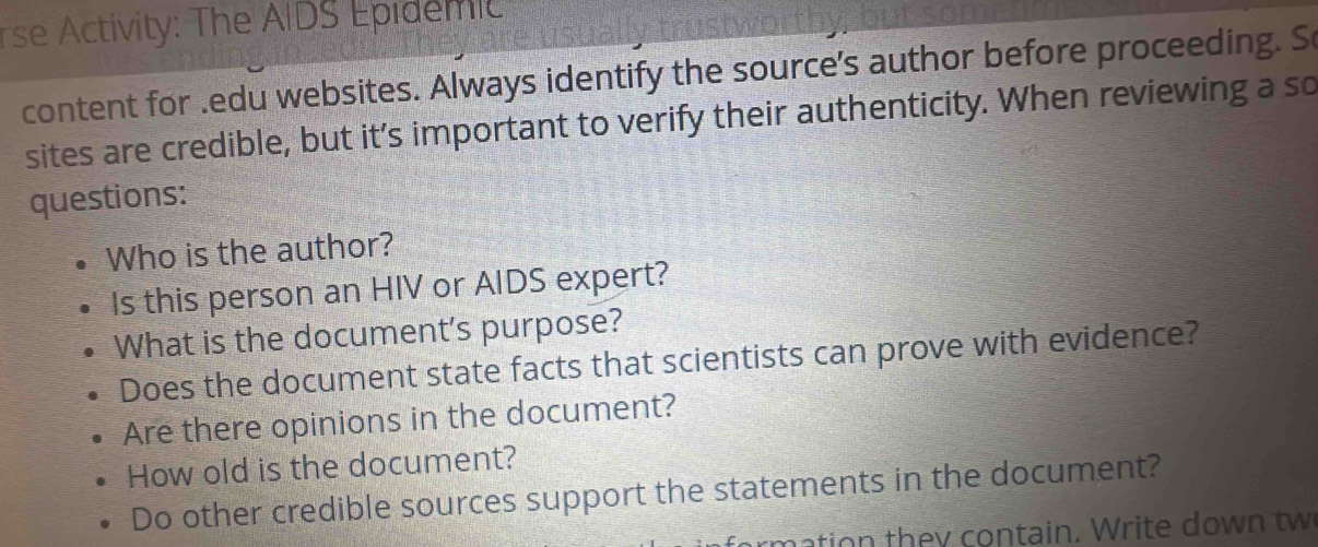 rse Activity: The AIDS Epidemic 
content for .edu websites. Always identify the source's author before proceeding. S 
sites are credible, but it’s important to verify their authenticity. When reviewing a so 
questions: 
Who is the author? 
Is this person an HIV or AIDS expert? 
What is the document's purpose? 
Does the document state facts that scientists can prove with evidence? 
Are there opinions in the document? 
How old is the document? 
Do other credible sources support the statements in the document? 
mation they contain. Write down tw