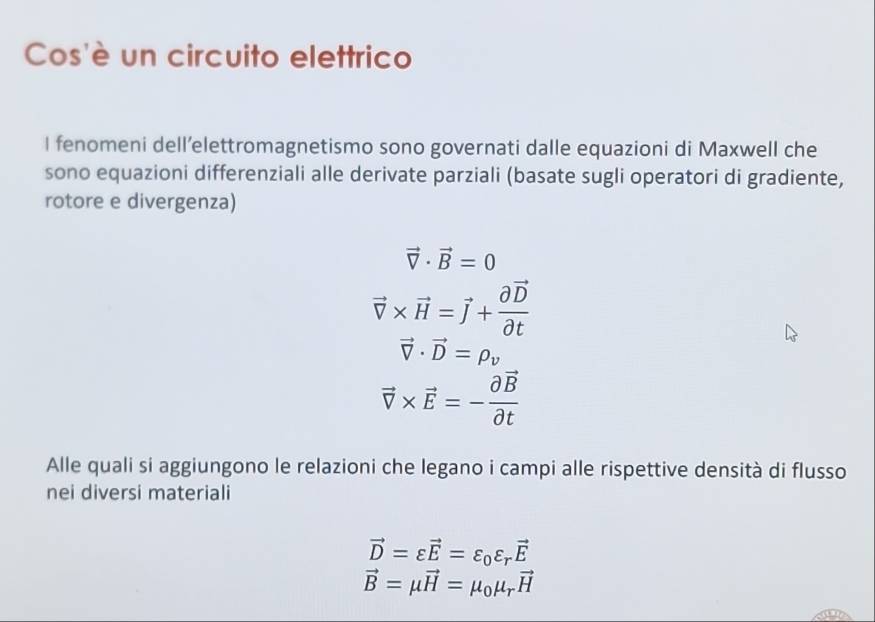 Cos'è un circuito elettrico 
I fenomeni dell’elettromagnetismo sono governati dalle equazioni di Maxwell che 
sono equazioni differenziali alle derivate parziali (basate sugli operatori di gradiente, 
rotore e divergenza)
vector V· vector B=0
vector v* vector H=vector J+frac partial vector Dpartial t
vector V· vector D=rho _v
vector v* vector E=-frac partial vector Bpartial t
Alle quali si aggiungono le relazioni che legano i campi alle rispettive densità di flusso 
nei diversi materiali
vector D=varepsilon vector E=varepsilon _0varepsilon _rvector E
vector B=mu vector H=mu _0mu _rvector H