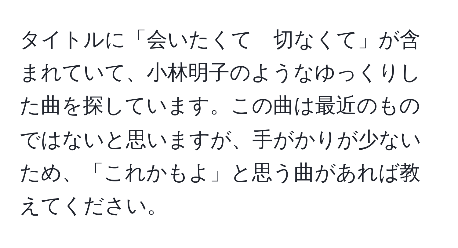 タイトルに「会いたくて　切なくて」が含まれていて、小林明子のようなゆっくりした曲を探しています。この曲は最近のものではないと思いますが、手がかりが少ないため、「これかもよ」と思う曲があれば教えてください。