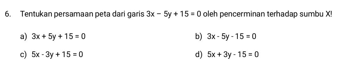 Tentukan persamaan peta dari garis 3x-5y+15=0 oleh pencerminan terhadap sumbu X!
a) 3x+5y+15=0 b) 3x-5y-15=0
c) 5x-3y+15=0 d) 5x+3y-15=0