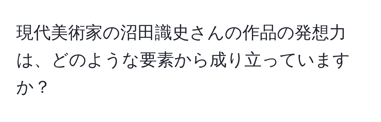 現代美術家の沼田識史さんの作品の発想力は、どのような要素から成り立っていますか？