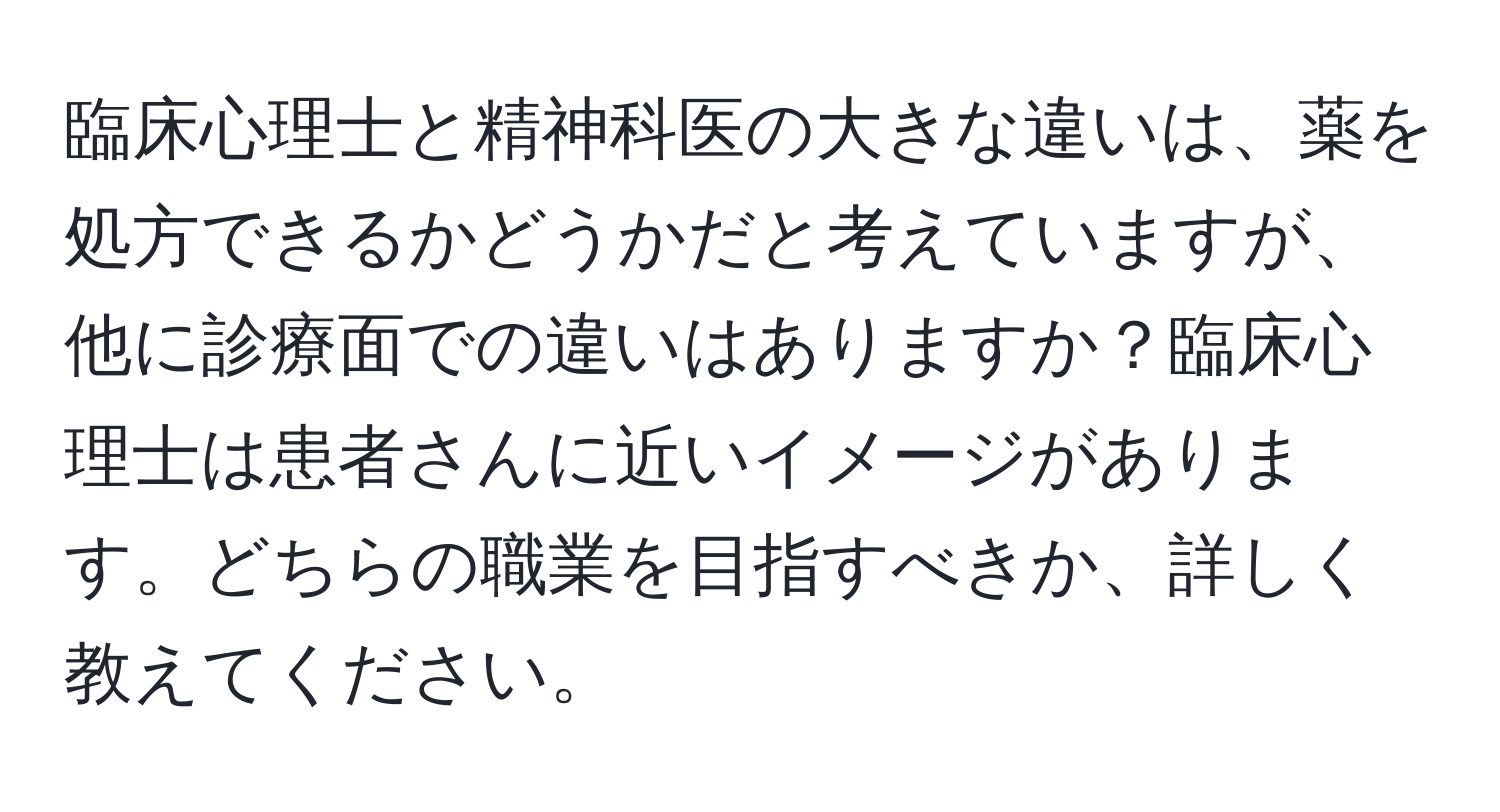 臨床心理士と精神科医の大きな違いは、薬を処方できるかどうかだと考えていますが、他に診療面での違いはありますか？臨床心理士は患者さんに近いイメージがあります。どちらの職業を目指すべきか、詳しく教えてください。