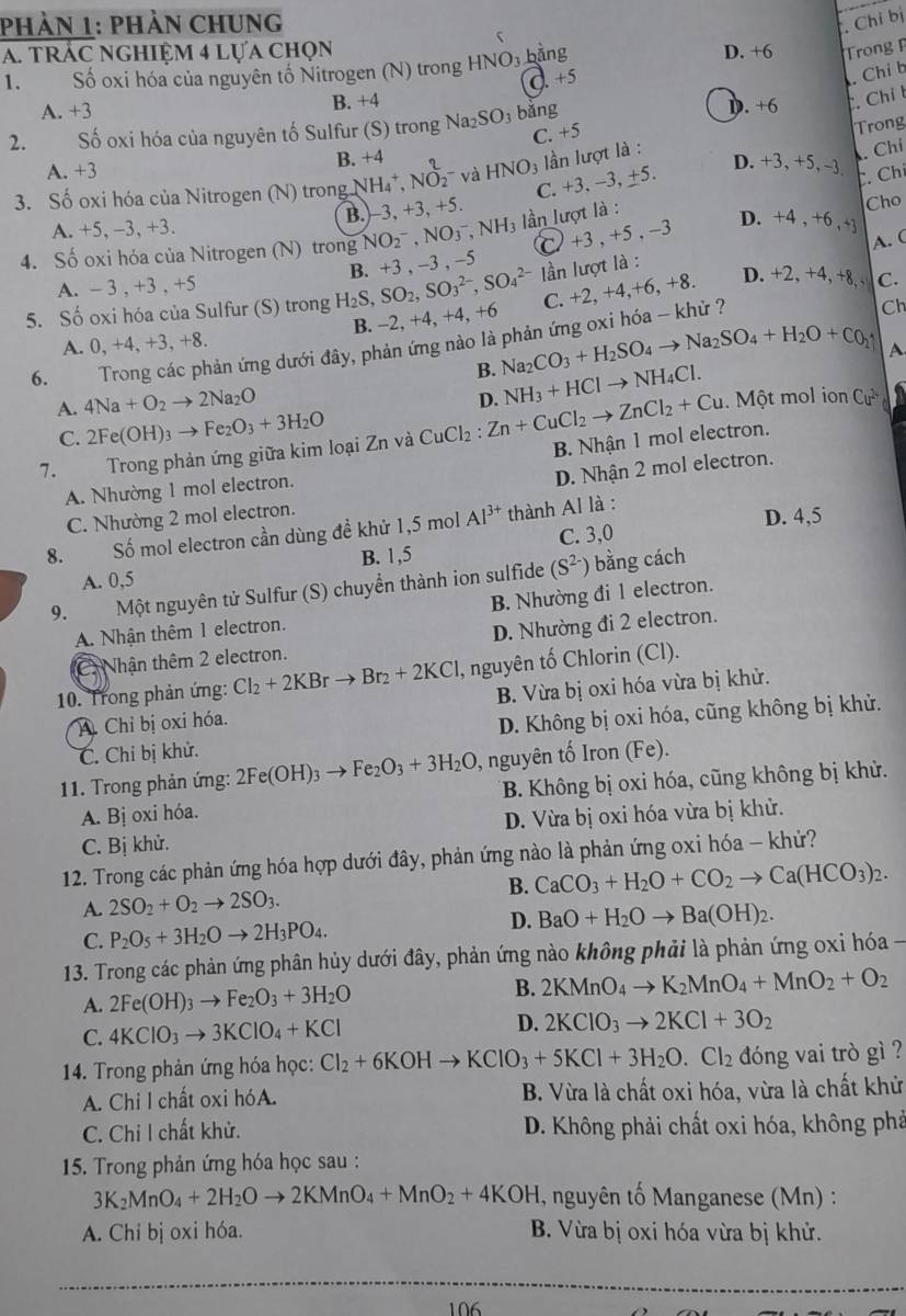 PhảN 1: PHảN CHUNG . Chỉ bị
5
A. tRÁC NGHIỆM 4 lựa chọn D. +6 Trong 
1. Số oxi hóa của nguyên tố Nitrogen (N) trong HNO_3 bằng
C. +5
Chỉ b
A. +3 B. +4 D. +6 . Chỉ t
Trong
2. Số oxi hóa của nguyên tố Sulfur (S) trong Na_2SO_3 bǎng
A. +3
B. +4 C. +5
C. +3. −3, ±5. . Chỉ
3. Số oxi hóa của Nitrogen (N) trong N NH_4^(+,NO_2^2 và HNO_3) lần lượt là :
D. +3,+5, -3
. Chỉ
A. +5, −3, +3. B.-3, +3+ 5.
Cho
-3,+5,-3
4. Số oxi hóa của Nitrogen (N) trong NO_2^(-,NO_3^-,NH_3) ần lượt là :
D. +4 , +6 , +]
lần lượt là :
5. Số oxi hóa của Sulfur (S) trong H_2S,SO_2,SO_3^((2-),SO_4^(2-) B. +3 , -3 , -5 C
A. C
A. - 3 , +3 , +5
B. -2, +4, +4, +6 C. +2,+4, +6, +8. D. +2, +4, +8, , C.
6.  Trong các phản ứng dưới đây, phản ứng nào là phản ứng oxi hóa -- khử ?
Ch
A. 0, +4, +3, +8.
B. Na_2)CO_3+H_2SO_4to Na_2SO_4+H_2O+C_2uparrow
A. 4Na+O_2to 2Na_2O
D. NH_3+HClto NH_4Cl..  Một mol ion Cư in
C. 2Fe(OH)_3to Fe_2O_3+3H_2O
7. Trong phản ứng giữa kim loại Zn và CuCl_2:Zn+CuCl_2to ZnCl_2+Cu B. Nhận 1 mol electron.
A. Nhường 1 mol electron.
D. Nhận 2 mol electron.
C. Nhường 2 mol electron.
8. Số mol electron cần dùng đề khử 1,5 mol Al^(3+) thành Al là : D. 4,5
B. 1,5 C. 3,0
A. 0,5
9.  Một nguyên tử Sulfur (S) chuyển thành ion sulfide (S^(2-)) bằng cách
A. Nhận thêm 1 electron. B. Nhường đi 1 electron.
. Nhận thêm 2 electron. D. Nhường đi 2 electron.
10. Trong phản ứng: Cl_2+2KBrto Br_2+2KCl I, nguyên tố Chlorin (Cl).
A Chỉ bị oxi hóa. B. Vừa bị oxi hóa vừa bị khử.
C. Chỉ bị khử. D. Không bị oxi hóa, cũng không bị khử.
11. Trong phản ứng: 2Fe(OH)_3to Fe_2O_3+3H_2O , nguyên tố Iron (Fe).
A. Bị oxi hóa. * B. Không bị oxi hóa, cũng không bị khử.
C. Bị khử. D. Vừa bị oxi hóa vừa bị khử.
12. Trong các phản ứng hóa hợp dưới đây, phản ứng nào là phản ứng oxi hóa - khử?
A. 2SO_2+O_2to 2SO_3. B. CaCO_3+H_2O+CO_2to Ca(HCO_3)_2.
C. P_2O_5+3H_2Oto 2H_3PO_4. D. BaO+H_2Oto Ba(OH)_2.
13. Trong các phản ứng phân hủy dưới đây, phản ứng nào không phải là phản ứng oxỉ hóa -
B.
A. 2Fe(OH)_3to Fe_2O_3+3H_2O 2KMnO_4to K_2MnO_4+MnO_2+O_2
C. 4KClO_3to 3KClO_4+KCl D. 2KClO_3to 2KCl+3O_2
14. Trong phản ứng hóa học: Cl_2+6KOHto KClO_3+5KCl+3H_2O.Cl_2 dóng vai trò gì ?
A. Chi l chất oxi hóA. B. Vừa là chất oxi hóa, vừa là chất khử
C. Chi I chất khử.  D. Không phải chất oxi hóa, không phả
15. Trong phản ứng hóa học sau :
3K_2MnO_4+2H_2Oto 2KMnO_4+MnO_2+4KOH , nguyên tố Manganese (Mn) :
A. Chỉ bị oxi hóa. B. Vừa bị oxi hóa vừa bị khử.
106