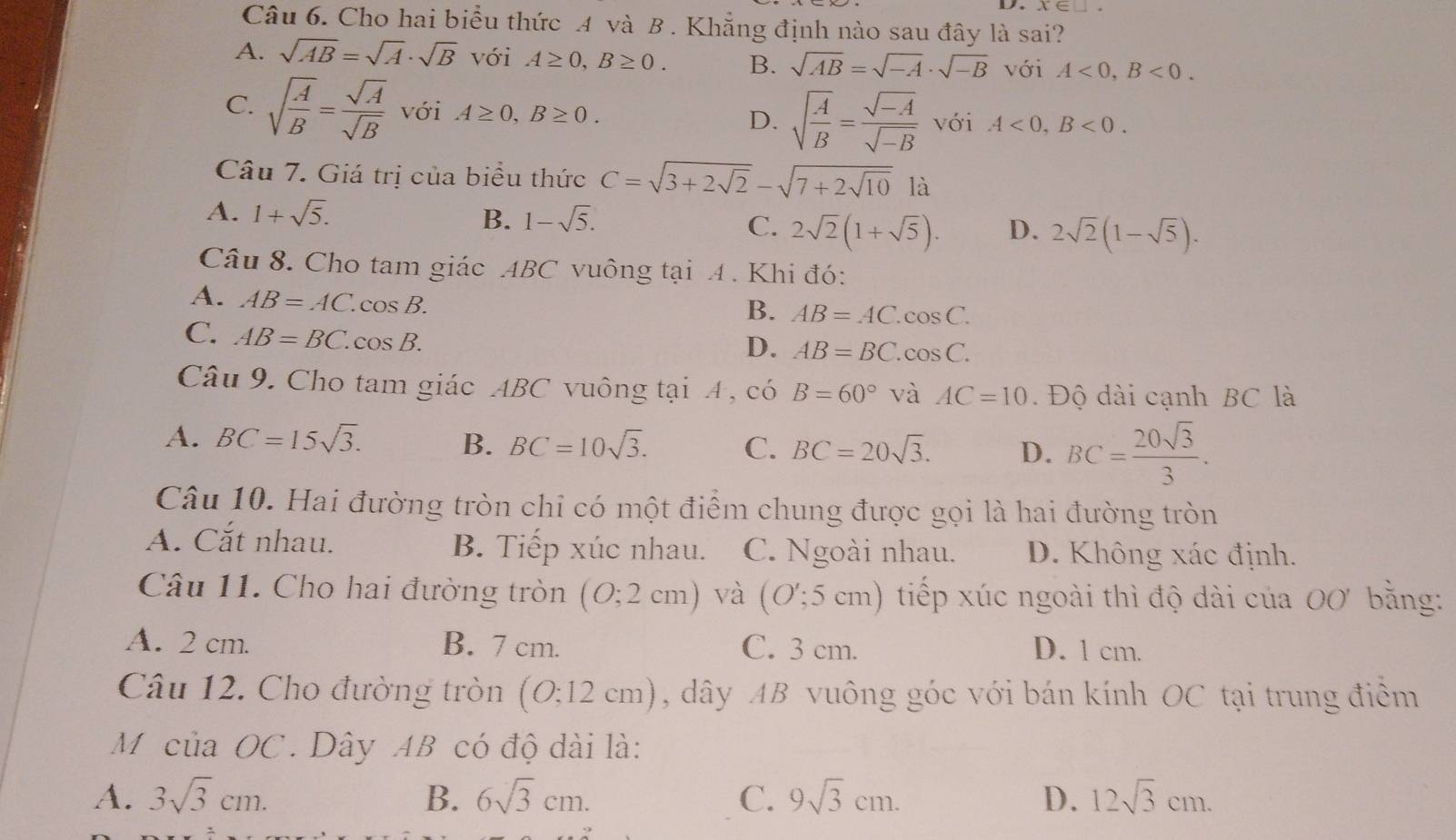 Cho hai biểu thức A và B . Khẳng định nào sau đây là sai?
A. sqrt(AB)=sqrt(A)· sqrt(B) với A≥ 0,B≥ 0. B. sqrt(AB)=sqrt(-A)· sqrt(-B) với A<0,B<0.
C. sqrt(frac A)B= sqrt(A)/sqrt(B)  với A≥ 0,B≥ 0. D. sqrt(frac A)B= (sqrt(-A))/sqrt(-B)  với A<0,B<0.
Câu 7. Giá trị của biểu thức C=sqrt(3+2sqrt 2)-sqrt(7+2sqrt 10) là
A. 1+sqrt(5). B. 1-sqrt(5). C. 2sqrt(2)(1+sqrt(5)). D. 2sqrt(2)(1-sqrt(5)).
Câu 8. Cho tam giác ABC vuông tại A . Khi đó:
A. AB=AC.cos B.
B. AB=AC.cos C.
C. AB=BC.cos B.
D. AB=BC.cos C.
Câu 9. Cho tam giác ABC vuông tại A , có B=60° và AC=10. Độ dài cạnh BC là
A. BC=15sqrt(3). BC=10sqrt(3). C. BC=20sqrt(3). D. BC= 20sqrt(3)/3 .
B.
Câu 10. Hai đường tròn chỉ có một điểm chung được gọi là hai đường tròn
A. Cắt nhau. B. Tiếp xúc nhau. C. Ngoài nhau. D. Không xác định.
Câu 11. Cho hai đường tròn (0;2cm) và (O';5cm h) tiếp xúc ngoài thì độ dài của 00' bằng:
A. 2 cm. B. 7 cm. C. 3 cm. D. 1 cm.
Câu 12. Cho đường tròn (O;12 cm), dây AB vuông góc với bán kính OC tại trung điểm
Môcủa OC. Dây AB có độ dài là:
A. 3sqrt(3)cm. B. 6sqrt(3)cm. C. 9sqrt(3)cm. D. 12sqrt(3)cm.