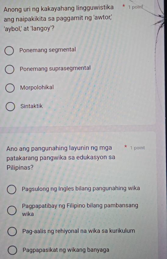 Anong uri ng kakayahang lingguwistika * 1 point
ang naipakikita sa paggamit ng 'awtor,'
'aybol,' at 'langoy'?
Ponemang segmental
Ponemang suprasegmental
Morpolohikal
Sintaktik
Ano ang pangunahing layunin ng mga * 1 point
patakarang pangwika sa edukasyon sa
Pilipinas?
Pagsulong ng Ingles bilang pangunahing wika
Pagpapatibay ng Filipino bilang pambansang
wika
Pag-aalis ng rehiyonal na wika sa kurikulum
Pagpapasikat ng wikang banyaga