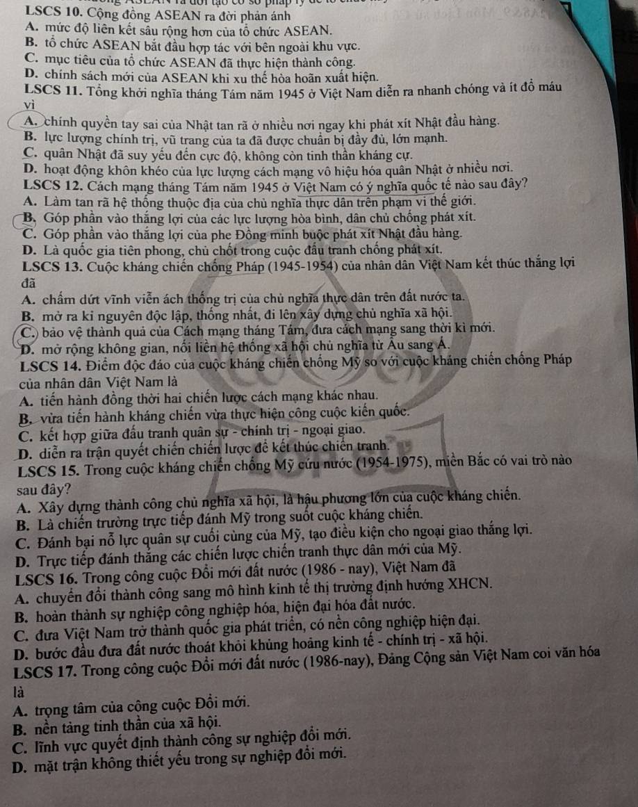 LSCS 10. Cộng đồng ASEAN ra đời phản ánh
A. mức độ liên kết sâu rộng hơn của tổ chức ASEAN.
B. tổ chức ASEAN bắt đầu hợp tác với bên ngoài khu vực.
C. mục tiêu của tổ chức ASEAN đã thực hiện thành công.
D. chính sách mới của ASEAN khi xu thế hòa hoãn xuất hiện.
LSCS 11. Tổng khởi nghĩa tháng Tám năm 1945 ở Việt Nam diễn ra nhanh chóng và ít đồ máu
vì
A. chính quyền tay sai của Nhật tan rã ở nhiều nơi ngay khi phát xít Nhật đầu hàng.
B. lực lượng chính trị, vũ trang của ta đã được chuẩn bị đầy đủ, lớn mạnh.
C. quân Nhật đã suy yếu đến cực độ, không còn tinh thần kháng cự.
D. hoạt động khôn khéo của lực lượng cách mạng vô hiệu hóa quân Nhật ở nhiều nơi.
LSCS 12. Cách mạng tháng Tám năm 1945 ở Việt Nam có ý nghĩa quốc tế nào sau đây?
A. Làm tan rã hệ thống thuộc địa của chủ nghĩa thực dân trên phạm vi thế giới.
B. Góp phần vào thắng lợi của các lực lượng hòa bình, dân chủ chống phát xít.
C. Góp phần vào thắng lợi của phe Đồng minh buộc phát xít Nhật đầu hàng.
D. Là quốc gia tiên phong, chủ chốt trong cuộc đấu tranh chống phát xít.
LSCS 13. Cuộc kháng chiến chống Pháp (1945-1954) của nhân dân Việt Nam kết thúc thắng lợi
đã
A. chẩm dứt vĩnh viễn ách thống trị của chủ nghĩa thực dân trên đất nước ta.
B. mở ra ki nguyên độc lập, thống nhất, đi lên xây dựng chủ nghĩa xã hội.
C.) bảo vệ thành quả của Cách mạng tháng Tám, đưa cách mạng sang thời kì mới.
D. mở rộng không gian, nối liền hệ thống xã hội chủ nghĩa từ Âu sang Á.
LSCS 14. Điểm độc đáo của cuộc kháng chiến chống Mỹ so với cuộc kháng chiến chồng Pháp
của nhân dân Việt Nam là
A. tiến hành đồng thời hai chiến lược cách mạng khác nhau.
B. vừa tiến hành kháng chiến vừa thực hiện công cuộc kiến quốc.
C. kết hợp giữa đấu tranh quân sự - chính trị - ngoại giao.
D. diễn ra trận quyết chiến chiến lược đề kết thúc chiến tranh.
LSCS 15. Trong cuộc kháng chiến chống Mỹ cứu nước (1954-1975), miền Bắc có vai trò nào
sau đây?
A. Xây dựng thành công chủ nghĩa xã hội, là hậu phương lớn của cuộc kháng chiến.
B. Là chiến trường trực tiếp đánh Mỹ trong suốt cuộc kháng chiến.
C. Đánh bại nỗ lực quân sự cuối cùng của Mỹ, tạo điều kiện cho ngoại giao thắng lợi.
D. Trực tiếp đánh thắng các chiến lược chiến tranh thực dân mới của Mỹ.
LSCS 16. Trong công cuộc Đổi mới đất nước (1986 - nay), Việt Nam đã
A. chuyến đổi thành công sang mô hình kinh tế thị trường định hướng XHCN.
B. hoàn thành sự nghiệp công nghiệp hóa, hiện đại hóa đất nước.
C. đưa Việt Nam trở thành quốc gia phát triển, có nền công nghiệp hiện đại.
D. bước đầu đưa đất nước thoát khỏi khủng hoảng kinh tế - chính trị - xã hội.
LSCS 17. Trong công cuộc Đổi mới đất nước (1986-nay), Đảng Cộng sản Việt Nam coi văn hóa
là
A. trọng tâm của công cuộc Đồi mới.
B. nền tảng tinh thần của xã hội.
C. lĩnh vực quyết định thành công sự nghiệp đổi mới.
D. mặt trận không thiết yếu trong sự nghiệp đổi mới.
