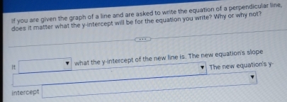 If you are given the graph of a line and are asked to write the equation of a perpendicular line, 
does it matter what the y-intercept will be for the equation you write? Why or why not? 
It □ wh what the y-intercept of the new line is. The new equation's slope 
□ new equation's y
intercept _ ymol ..