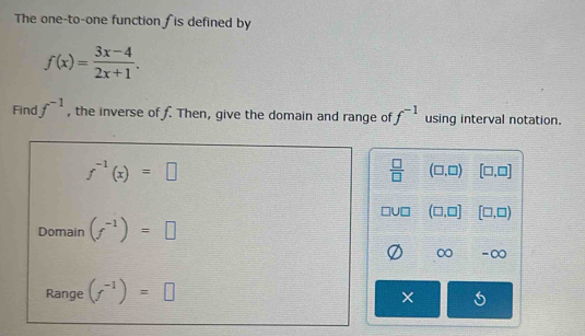 The one-to-one function Îis defined by
f(x)= (3x-4)/2x+1 . 
Find f^(-1) , the inverse of f. Then, give the domain and range of f^(-1) using interval notation.
f^(-1)(x)=□
 □ /□   (□ ,□ ) [□ ,□ ]
(□ ,□ ] [□ ,□ )
Domain (f^(-1))=□
0 - ∞
Range (f^(-1))=□
×