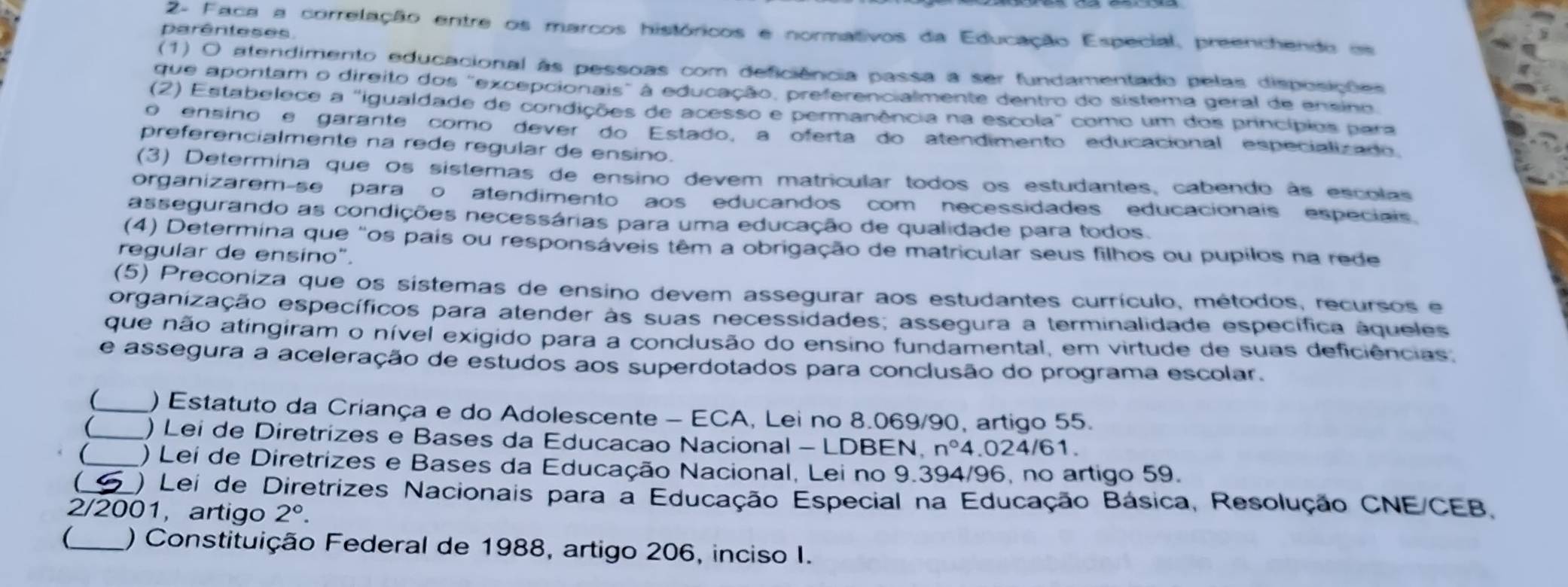 2- Faca a correlação entre os marcos históricos e normativos da Educação Especial, preenchendo om
parênteses
(1) O atendimento educacional às pessoas com deficiência passa a ser fundamentado pelas disposições
que apontam o direito dos "excepcionais" à educação, preferencialmente dentro do sistema geral de ensino
(2) Estabelece a "igualdade de condições de acesso e permanência na escola" como um dos princípios para
o ensino e garante como dever do Estado, a oferta do atendimento educacional especializado
preferencialmente na rede regular de ensino.
(3) Determina que os sistemas de ensino devem matricular todos os estudantes, cabendo às escolas
organizarem-se paraço atendimento aos educandos com necessidades educacionais especiais
assegurando as condições necessárias para uma educação de qualidade para todos.
(4) Determina que "os país ou responsáveis têm a obrigação de matricular seus filhos ou pupilos na rede
regular de ensíno".
(5) Preconiza que os sístemas de ensino devem assegurar aos estudantes currículo, métodos, recursos e
organização específicos para atender às suas necessidades; assegura a terminalidade específica áqueles
que não atingiram o nível exigido para a conclusão do ensino fundamental, em virtude de suas deficiências.
e assegura a aceleração de estudos aos superdotados para conclusão do programa escolar.
(_ ) Estatuto da Criança e do Adolescente - ECA, Lei no 8.069/90, artigo 55.
(_ ) Lei de Diretrizes e Bases da Educacao Nacional - LDBEN. n° 4.024 61
_ ) Lei de Diretrizes e Bases da Educação Nacional, Lei no 9.394/96, no artigo 59.
(  ) Lei de Diretrizes Nacionais para a Educação Especial na Educação Básica, Resolução CNE/CEB,
2/2001, artigo 2°.
(_ ) Constituição Federal de 1988, artigo 206, inciso I.