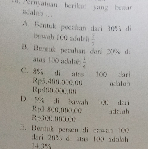 Pernyataan berikut yang benar
adalah ...
A. Bentuk pecahan dari 30% di
bawah 100 adalah  3/7 
B. Bentuk pecahan dari 20% dí
atas 100 adalah  1/4 
C. 8% di atas 100 dari
Rp5.400.000.00 adalah
Rp400.000,00
D. 5% di bawah 100 dari
Rp3.800.000,00 adalah
Rp300.000.00
E. Bentuk persen di bawah 100
dari 20% di atas 100 adalah
14.3%