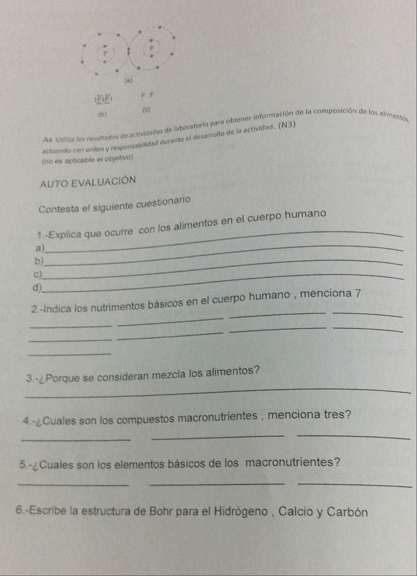 (□) 
A4. Utiliza los resultados de actividades de laboratorio para obtener información de la composición de los alimentos, 
actuando con orden y responsabilidad durante el desarrollo de la actividad. (N3) 
(no es aplicable el objetivo) 
AUTO EVALUACIóN 
Contesta el siguiente cuestionario 
_ 
1.-Explica que ocurre con los alimentos en el cuerpo humano 
_ 
a) 
b)_ 
C)_ 
d) 
__ 
2 -Indica los nutrimentos básicos en el cuerpo humano , menciona 7 
_ 
_ 
__ 
_ 
_ 
_ 
_ 
3.-¿Porque se consideran mezcla los alimentos? 
4.-¿Cuales son los compuestos macronutrientes , menciona tres? 
_ 
_ 
_ 
5.-¿Cuales son los elementos básicos de los macronutrientes? 
_ 
_ 
_ 
6.-Escribe la estructura de Bohr para el Hidrógeno , Calcio y Carbón