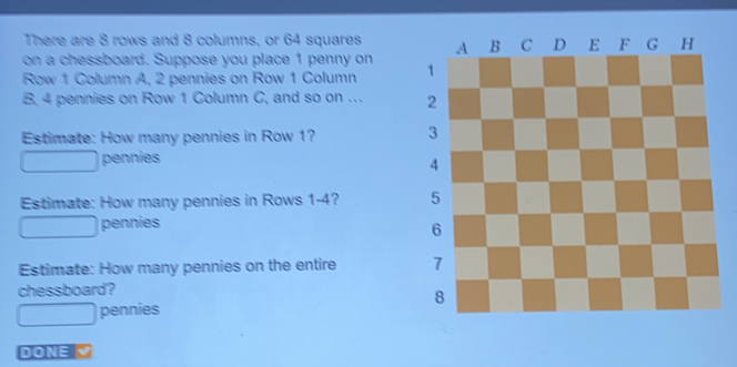 There are 8 rows and 8 columns, or 64 squares
on a chessboard. Suppose you place 1 penny on 
Row 1 Collumn A. 2 pennies on Row 1 Column 
B, 4 pennies on Row 1 Column C, and so on . 
Estimate: How many pennies in Row 1? 
pennies
Estimate: How many pennies in Rows 1-4? 
pennies
Estimate: How many pennies on the entire 
chessboard?
pennies
DONE V