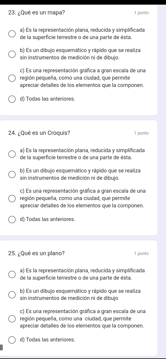 ¿Qué es un mapa? 1 punto
a) Es la representación plana, reducida y simplificada
de la superficie terrestre o de una parte de ésta.
b) Es un dibujo esquemático y rápido que se realiza
sin instrumentos de medición ni de dibujo.
c) Es una representación gráfica a gran escala de una
región pequeña, como una ciudad, que permite
apreciar detalles de los elementos que la componen.
d) Todas las anteriores.
24. ¿Qué es un Croquis? 1 punto
a) Es la representación plana, reducida y simplificada
de la superficie terrestre o de una parte de ésta.
b) Es un dibujo esquemático y rápido que se realiza
sin instrumentos de medición ni de dibujo.
c) Es una representación gráfica a gran escala de una
región pequeña, como una ciudad, que permite
apreciar detalles de los elementos que la componen.
d) Todas las anteriores.
25. ¿Qué es un plano? 1 punto
a) Es la representación plana, reducida y simplificada
de la superficie terrestre o de una parte de ésta.
b) Es un dibujo esquemático y rápido que se realiza
sin instrumentos de medición ni de dibujo
c) Es una representación gráfica a gran escala de una
región pequeña, como una ciudad, que permite
apreciar detalles de los elementos que la componen.
d) Todas las anteriores.