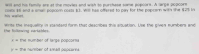 Will and his family are at the movies and wish to purchase some popcorn. A large popcorn 
costs $6 and a small popcorn costs $3. Will has offered to pay for the popcorn with the $25 in 
his wallet. 
Write the inequality in standard form that describes this situation. Use the given numbers and 
the following variables.
x= the number of large popcorns
y= the number of small popcorns