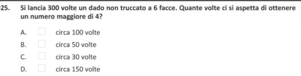 Si lancia 300 volte un dado non truccato a 6 facce. Quante volte ci si aspetta di ottenere
un numero maggiore di 4?
A. □ circa 100 volte
B. □ circa 50 volte
C. □ circa 30 volte
D. □ circa 150 volte