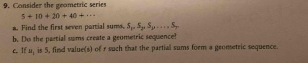 Consider the geometric series
5+10+20+40+·s
a. Find the first seven partial sums, S_1, S_2, S_3,..., S_7. 
b. Do the partial sums create a geometric sequence? 
c. If u_1 is 5, find value(s) of r such that the partial sums form a geometric sequence.