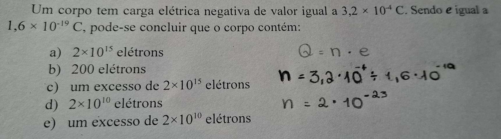 Um corpo tem carga elétrica negativa de valor igual a 3, 2* 10^(-4)C. Sendo e igual
1,6* 10^(-19)C , pode-se concluir que o corpo contém:
a) 2* 10^(15) elétrons
b) 200 elétrons
c) um excesso de 2* 10^(15) elétrons
d) 2* 10^(10) elétrons
e) um excesso de 2* 10^(10) elétrons