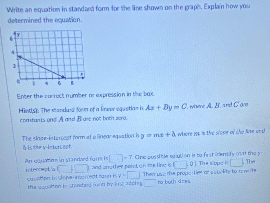 Write an equation in standard form for the line shown on the graph. Explain how you 
determined the equation. 
Enter the correct number or expression in the box. 
Hint(s): The standard form of a linear equation is Ax+By=C , where A. B. and C are 
constants and A and B are not both zero. 
The slope-intercept form of a linear equation is y=mx+b , where m is the slope of the line and
b is the y-intercept. 
An equation in standard form is □ =7. One possible solution is to first identify that the y - 
intercept is (□ ,□ ) , and another point on the line is (□ ,0). The slope is □. The 
equation in slope-intercept form is y=□. Then use the properties of equality to rewrite 
the equation in standard form by first adding □ to both sides.