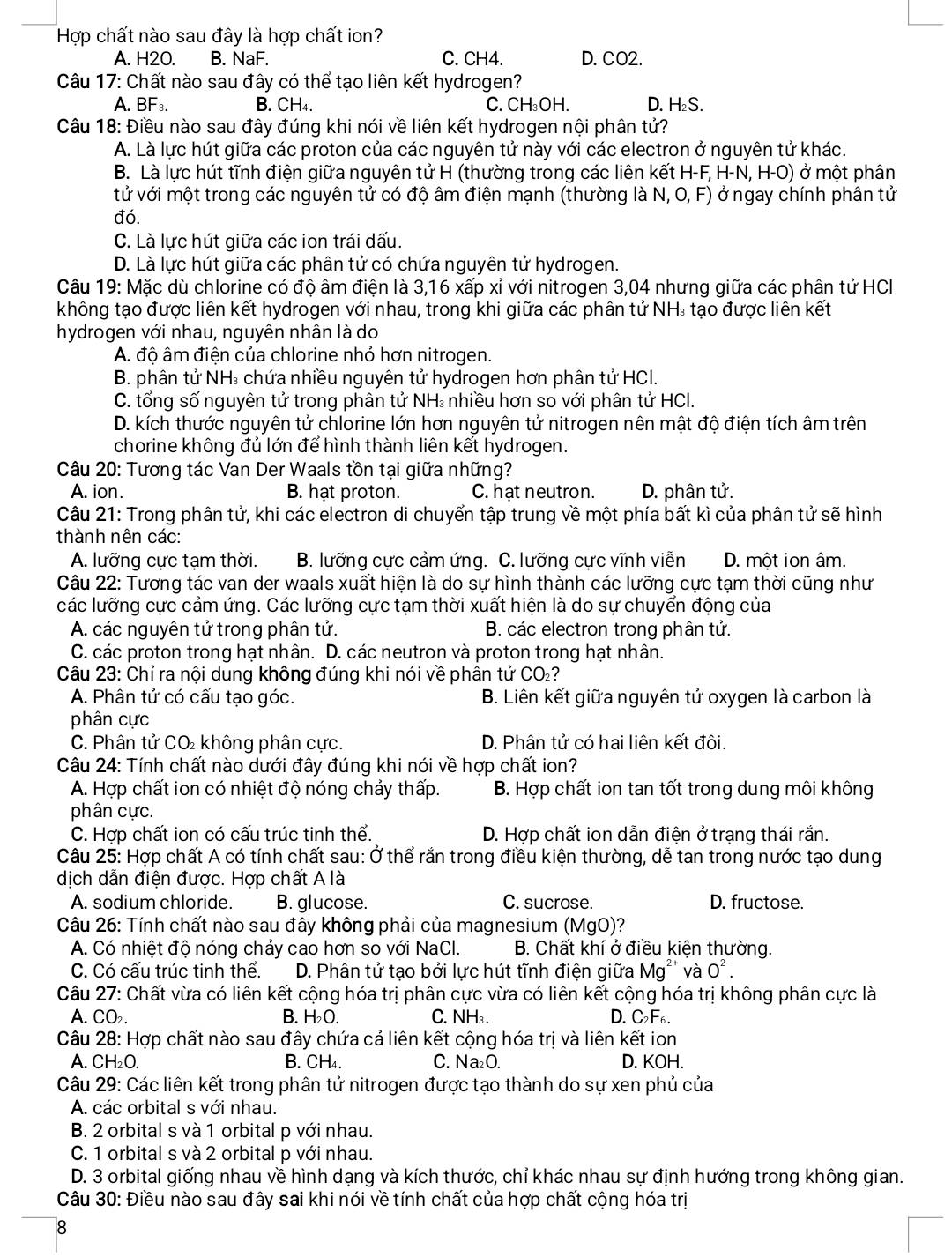 Hợp chất nào sau đây là hợp chất ion?
A. H2O. B. NaF. C. CH4. D. CO2.
Câu 17: Chất nào sau đây có thể tạo liên kết hydrogen?
A. BF_3. B. CH₄. C. CH₃OH. D. H₂S.
Câu 18: Điều nào sau đây đúng khi nói về liên kết hydrogen nội phân tử?
A. Là lực hút giữa các proton của các nguyên tử này với các electron ở nguyên tử khác.
B. Là lực hút tĩnh điện giữa nguyên tử H (thường trong các liên kết H-F, H-N, H-O) ở một phân
tử với một trong các nguyên tử có độ âm điện mạnh (thường là N, O, F) ở ngay chính phân tử
đó.
C. Là lực hút giữa các ion trái dấu.
D. Là lực hút giữa các phân tử có chứa nguyên tử hydrogen.
Câu 19: Mặc dù chlorine có độ âm điện là 3,16 xấp xỉ với nitrogen 3,04 nhưng giữa các phân tử HCI
không tạo được liên kết hydrogen với nhau, trong khi giữa các phân tử NH: tạo được liên kết
hydrogen với nhau, nguyên nhân là do
A. độ âm điện của chlorine nhỏ hơn nitrogen.
B. phân tử NH₃ chứa nhiều nguyên tử hydrogen hơn phân tử HCI.
C. tổng số nguyên tử trong phân tử NH₃ nhiều hơn so với phân tử HCI.
D. kích thước nguyên tử chlorine lớn hơn nguyên tử nitrogen nên mật độ điện tích âm trên
chorine không đủ lớn để hình thành liên kết hydrogen.
Câu 20: Tương tác Van Der Waals tồn tại giữa những?
A. ion. B. hạt proton. C. hat neutron. D. phân tử.
Câu 21: Trong phân tử, khi các electron di chuyển tập trung về một phía bất kì của phân tử sẽ hình
thành nên các:
A. lưỡng cực tạm thời. B. lưỡng cực cảm ứng. C. lưỡng cực vĩnh viễn D. một ion âm.
Câu 22: Tương tác van der waals xuất hiện là do sự hình thành các lưỡng cực tạm thời cũng như
các lưỡng cực cảm ứng. Các lưỡng cực tạm thời xuất hiện là do sự chuyển động của
A. các nguyên tử trong phân tử. B. các electron trong phân tử.
C. các proton trong hạt nhân. D. các neutron và proton trong hạt nhân.
Câu 23: Chỉ ra nội dung không đúng khi nói về phân tử CO₂?
A. Phân tử có cấu tạo góc. B. Liên kết giữa nguyên tử oxygen là carbon là
phân cực
C. Phân tử CO không phân cực. D. Phân tử có hai liên kết đôi.
Câu 24: Tính chất nào dưới đây đúng khi nói về hợp chất ion?
A. Hợp chất ion có nhiệt độ nóng chảy thấp.  B. Hợp chất ion tan tốt trong dung môi không
phân cực.
C. Hợp chất ion có cấu trúc tinh thể. D. Hợp chất ion dẫn điện ở trạng thái rắn.
Câu 25: Hợp chất A có tính chất sau: Ở thể rắn trong điều kiện thường, dễ tan trong nước tạo dung
dịch dẫn điện được. Hợp chất A là
A. sodium chloride. B. glucose. C. sucrose. D. fructose.
Câu 26: Tính chất nào sau đây không phải của magnesium (MgO)?
A. Có nhiệt độ nóng chảy cao hơn so với NaCl. B. Chất khí ở điều kiện thường.
C. Có cấu trúc tinh thể. D. Phân tử tạo bởi lực hút tĩnh điện giữa Mg** và O^(2-).
Câu 27: Chất vừa có liên kết cộng hóa trị phân cực vừa có liên kết cộng hóa trị không phân cực là
A. CO₂. B. H_2O. C. NH₃. D. C_2F_6.
Câu 28: Hợp chất nào sau đây chứa cả liên kết cộng hóa trị và liên kết ion
A. CH₂O. B. CH₄. C. Na₂O. D. KOH.
Câu 29: Các liên kết trong phân tử nitrogen được tạo thành do sự xen phủ của
A. các orbital s với nhau.
B. 2 orbital s và 1 orbital p với nhau.
C. 1 orbital s và 2 orbital p với nhau.
D. 3 orbital giống nhau về hình dạng và kích thước, chỉ khác nhau sự định hướng trong không gian.
Câu 30: Điều nào sau đây sai khi nói về tính chất của hợp chất cộng hóa trị
8