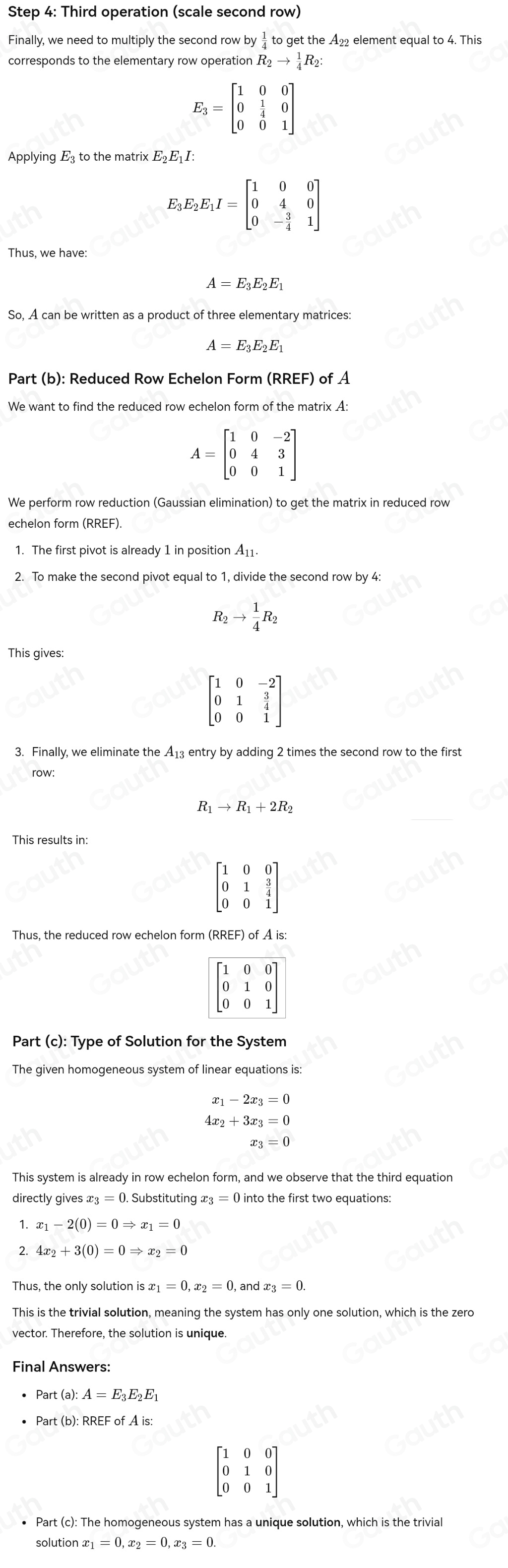 Step 4: Third operation (scale second row)
Finally, we need to multiply the second row by to get the A₂₂ element equal to 4. This
R_2to  1/4 R_2
E_3=beginbmatrix 1&0&0 0& 1/4 &0 0&0&1endbmatrix
Applying E₃ to the matrix E₂Ε₁I:
E_3E_2E_1I=beginbmatrix 1&0&0 0&4&0 0&- 3/4 &1endbmatrix
Thus, we have:
A=E_3E_2E_1
So, A can be written as a product of three elementary matrices:
A=E_3E_2E_1
Part (b): Reduced Row Echelon Form (RREF) of A
We want to find the reduced row echelon form of the matrix A:
A=beginbmatrix 1&0&-2 0&4&3 0&0&1endbmatrix
We perform row reduction (Gaussian elimination) to get the matrix in reduced row
echelon form (RREF)
2. To make the second pivot equal to 1, divide the second row by 4:
R_2to  1/4 R_2
This gives:
beginbmatrix 1&0&-2 0&1& 3/4  0&0&1endbmatrix
3. Finally, we eliminate the A_13 entry by adding 2 times the second row to the first
row:
R _1to R_1+2R_2
This results in:
beginbmatrix 1&0&0 0&1& 3/4  0&0&1endbmatrix
Part (c): Type of Solution for the System
The given homogeneous system of linear equations is:
x_1-2x_3=0
4x_2+3x_3=0
x_3=0
This system is already in row echelon form, and we observe that the third equation
directly gives x_3=0. Substituting x_3=0into the first two equations:
1. x_1-2(0)=0Rightarrow x_1=0
2. 4x_2+3(0)=0Rightarrow x_2=0
Thus, the only solution is x_1=0,x_2=0 and x_3=0.
This is the trivial solution, meaning the system has only one solution, which is the zero
vector. Therefore, the solution is unique.
Part(a):A=E_3E_2E_1
beginbmatrix 1&0&0 0&1&0 0&0&1endbmatrix
solut ionx_1=0,x_2=0,x_3=0
Table 1: []