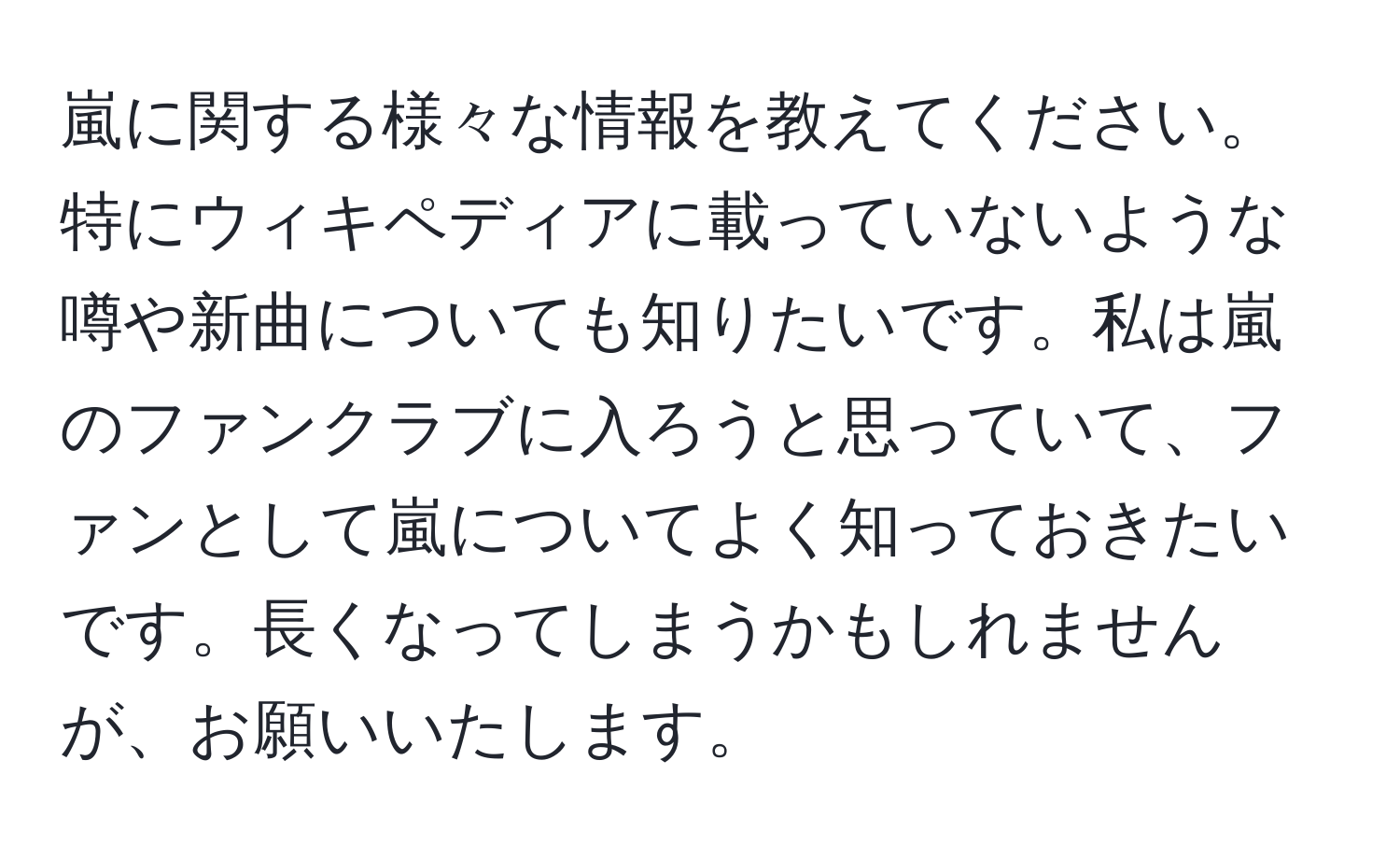 嵐に関する様々な情報を教えてください。特にウィキペディアに載っていないような噂や新曲についても知りたいです。私は嵐のファンクラブに入ろうと思っていて、ファンとして嵐についてよく知っておきたいです。長くなってしまうかもしれませんが、お願いいたします。