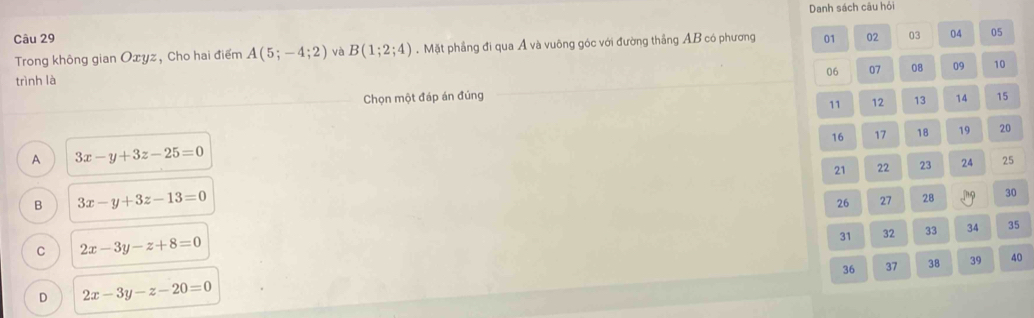 Danh sách câu hỏi
Câu 29
Trong không gian Oxyz, Cho hai điểm A(5;-4;2) và B(1;2;4). Mặt phầng đi qua Á và vuông góc với đường thắng AB có phương 01 02 03 04 05
06 07 08 09 10
trình là
Chọn một đáp án đúng 14 15
11 12 13
16 17 18 19 20
A 3x-y+3z-25=0
21 22 23 24 25
B 3x-y+3z-13=0
26 27 28 30
31 32 33 34 35
C 2x-3y-z+8=0
36 37 38 39 40
D 2x-3y-z-20=0