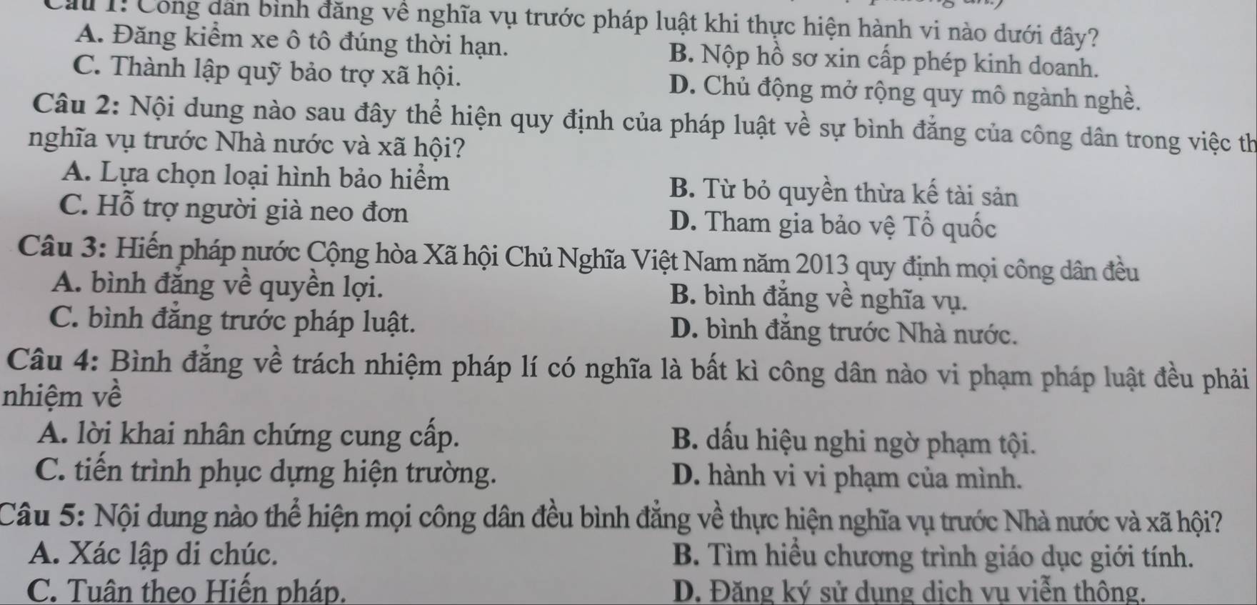 Cầu 1: Công dân bình đăng về nghĩa vụ trước pháp luật khi thực hiện hành vi nào dưới đây?
A. Đăng kiểm xe ô tô đúng thời hạn. B. Nộp hồ sơ xin cấp phép kinh doanh.
C. Thành lập quỹ bảo trợ xã hội. D. Chủ động mở rộng quy mô ngành nghề.
Câu 2: Nội dung nào sau đây thể hiện quy định của pháp luật về sự bình đẳng của công dân trong việc th
nghĩa vụ trước Nhà nước và xã hội?
A. Lựa chọn loại hình bảo hiểm B. Từ bỏ quyền thừa kế tài sản
C. Hỗ trợ người già neo đơn D. Tham gia bảo vệ Tổ quốc
Câu 3: Hiến pháp nước Cộng hòa Xã hội Chủ Nghĩa Việt Nam năm 2013 quy định mọi công dân đều
A. bình đăng về quyền lợi. B. bình đẳng về nghĩa vụ.
C. bình đẳng trước pháp luật. D. bình đẳng trước Nhà nước.
Câu 4: Bình đẳng về trách nhiệm pháp lí có nghĩa là bất kì công dân nào vi phạm pháp luật đều phải
nhiệm về
A. lời khai nhân chứng cung cấp. B. dấu hiệu nghi ngờ phạm tội.
C. tiến trình phục dựng hiện trường. D. hành vi vi phạm của mình.
Câu 5: Nội dung nào thể hiện mọi công dân đều bình đẳng về thực hiện nghĩa vụ trước Nhà nước và xã hội?
A. Xác lập di chúc. B. Tìm hiểu chương trình giáo dục giới tính.
C. Tuân theo Hiến pháp. D. Đăng ký sử dụng dịch vụ viễn thông.