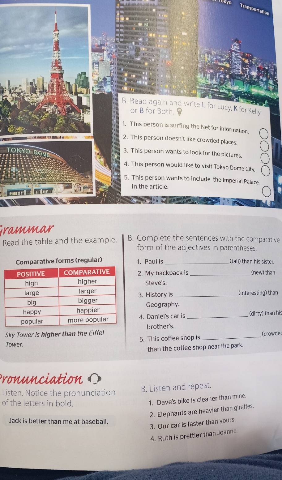 okyo 
Transportation 
B. Read again and write L for Lucy, K for Kelly 
or B for Both. 
1. This person is surfing the Net for information. 
2. This person doesn't like crowded places. 
TOKYO 
3. This person wants to look for the pictures. 
4. This person would like to visit Tokyo Dome City. 
5. This person wants to include the Imperial Palace 
in the article. 
Grammar 
Read the table and the example. B. Complete the sentences with the comparative 
form of the adjectives in parentheses. 
Comparative forms (regular) 1. Paul is _(tall) than his sister. 
2. My backpack is_ (new) than 
Steve's. 
3. History is_ (interesting) than 
Geography. 
4. Daniel's car is _(dirty) than his 
brother's. 
Sky Tower is higher than the Eiffel 
Tower. 5. This coffee shop is _(crowdec 
than the coffee shop near the park. 
Pronunciation ? 
Listen. Notice the pronunciation 
B. Listen and repeat. 
of the letters in bold. 
1. Dave’s bike is cleaner than mine. 
2. Elephants are heavier than giraffes. 
Jack is better than me at baseball. 
3. Our car is faster than yours. 
4. Ruth is prettier than Joanne.