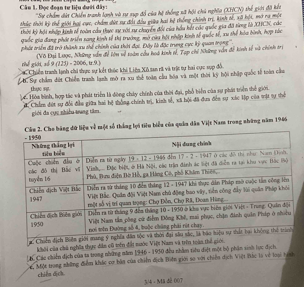 Đọc đoạn tư liệu dưới đây:
''Sự chẩm dứt Chiến tranh lạnh và sự sụp đổ của hệ thống xã hội chủ nghĩa (XHCN) thế giới đã kết
thúc thời kỳ thế giới hai cực, chấm dứt sự đối đầu giữa hai hệ thống chính trị, kinh tế, xã hội, mở ra một
thời kỳ hội nhập kinh tế toàn cầu thực sự với sự chuyển đổi của hầu hết các quốc gia đã từng là XHCN, các
quốc gia đang phát triển sang kinh tế thị trường, mở cửa hội nhập kinh tế quốc tế, xu thế hòa bình, hợp tác
phát triển đã trở thành xu thế chính của thời đại. Đây là đặc trưng cực kỳ quan trọng''.
(Võ Đại Lược, Những vấn đề lớn về toàn cầu hoá kinh tế, Tạp chí Những vấn đề kinh tế và chính trị
thế giới, số 9 (125) - 2006, tr.9.)
Ca. Chiến tranh lạnh chỉ thực sự kết thúc khi Liên Xô tan rã và trật tự hai cực sụp đổ.
b. Sự chấm dứt Chiến tranh lạnh mở ra xu thế toàn cầu hóa và một thời kỳ hội nhập quốc tế toàn cầu
thực sự.
c. Hòa bình, hợp tác và phát triển là dòng chảy chính của thời đại, phổ biến của sự phát triển thế giới.
d. Chấm dứt sự đối đầu giữa hai hệ thống chính trị, kinh tế, xã hội đã đưa đến sự xác lập của trật tự thế
giới đa cực nhiều trung tâm.
ữ liệu về một số thắng lợi tiêu biểu của quân dân Việt Nam trong những năm 1946
b. Các chiến dịch của ta trong những năm 1946 - 1950 đều nhằm t
Cc. Một trong những điểm khác cơ bản của chiến dịch Biên giới so với chiến dịch Việt Bắc là về loại hình
chiến dịch.
3/4 - Mã đề 007
