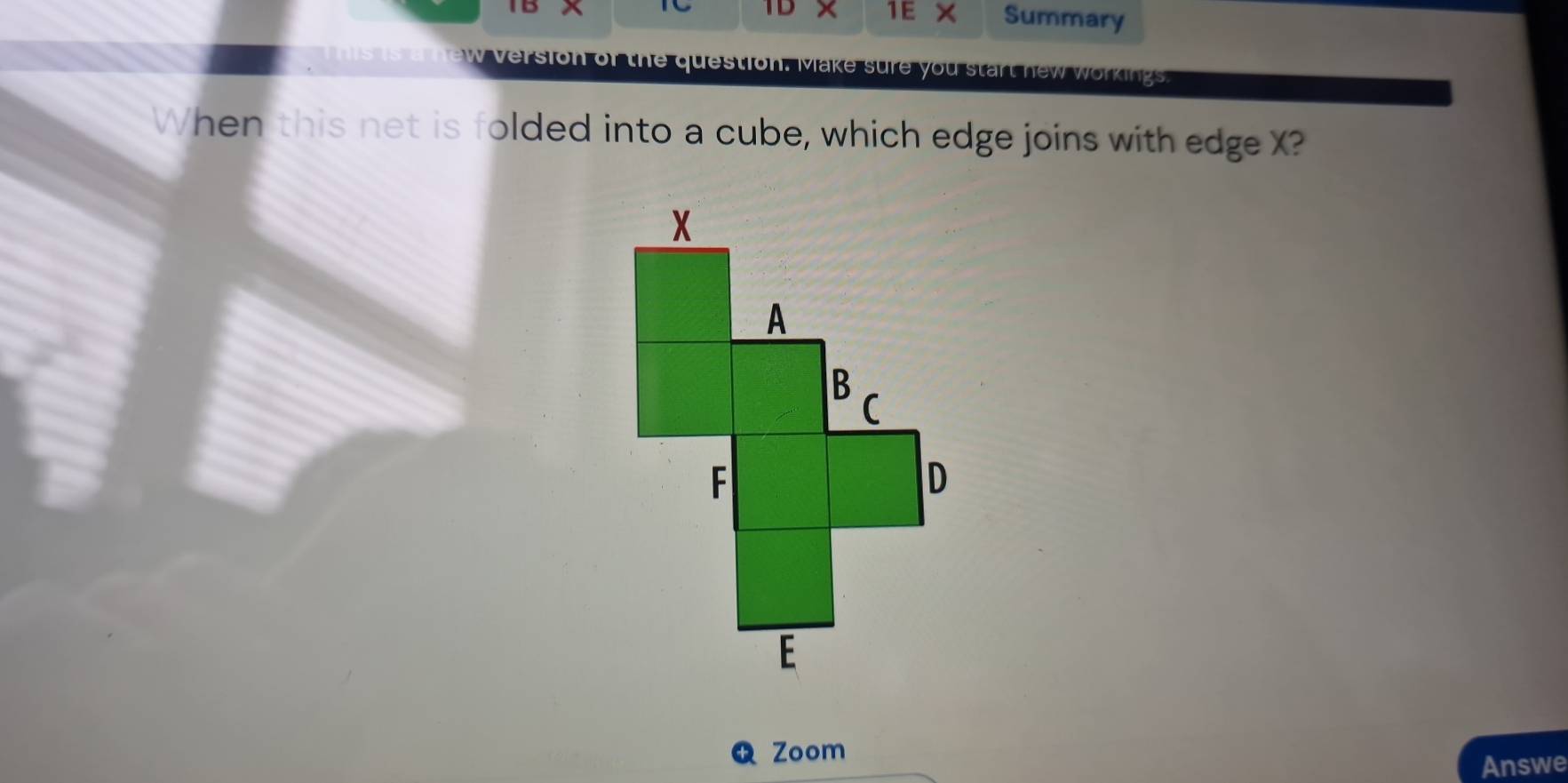 1E × 
TD Summary 
This is a new version of the question. Make sure you start new workings. 
When this net is folded into a cube, which edge joins with edge X? 
Zoom 
Answe