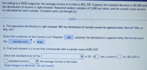 According to a 2018 magazine, the average income in a state is $51,720. Suppose the standard deviation is $2,000 and 
the distribution of income is right-skewed. Repeated random samples of 1,600 are taken, and the sample mean income 
is calculated for each sample. Complete parts (a) through (c). 
a. The population distribution is right-skewed. Will the distribution of sample means be approximately Normal? Why or 
why not? 
Since the conditions to the Central Limit Theorem are satisfied, the distribution is approximately Normal because 
the sample size is large. 
b. Find and interpret a z-score that corresponds with a sample mean of $51,620. 
Since the standard error of the □ x_1+x_2+·s +x_k is SE=$□ , the z-score is □ -Sc. $51.620 is 
standard error(s) the average income in the state. 
(Type integers or decimals. Do not round.)