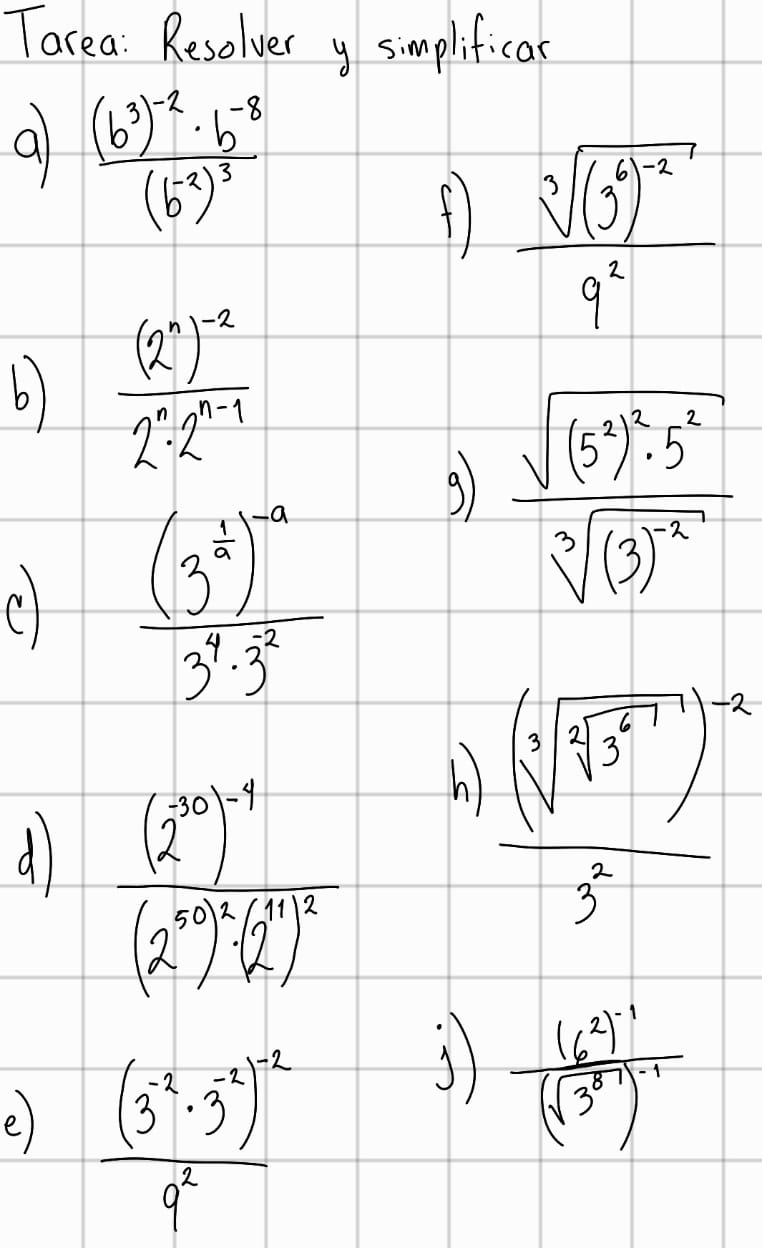 Tarea : Resolver y simplificar 
a frac (b^3)^-2· b^(-8)(b^(-2))^3
fl frac sqrt[3]((3^2)^-2)9^2
6) frac (2^n)^-22^n· 2^(n-1)
frac (3^(frac 1)2)^-a3^4· 3^2
9 frac sqrt((5^3)^2)· 5^2sqrt[3]((3)^-2)
d frac (2^(10))^-1(2^(10))^-( 1/2 )^- h)
frac (sqrt[4](sqrt [4]3^5))^-23^2
e) frac (3^(-2)· 3^(-2))^-29^2
frac (6^2)^-1(sqrt(3^8))^-1