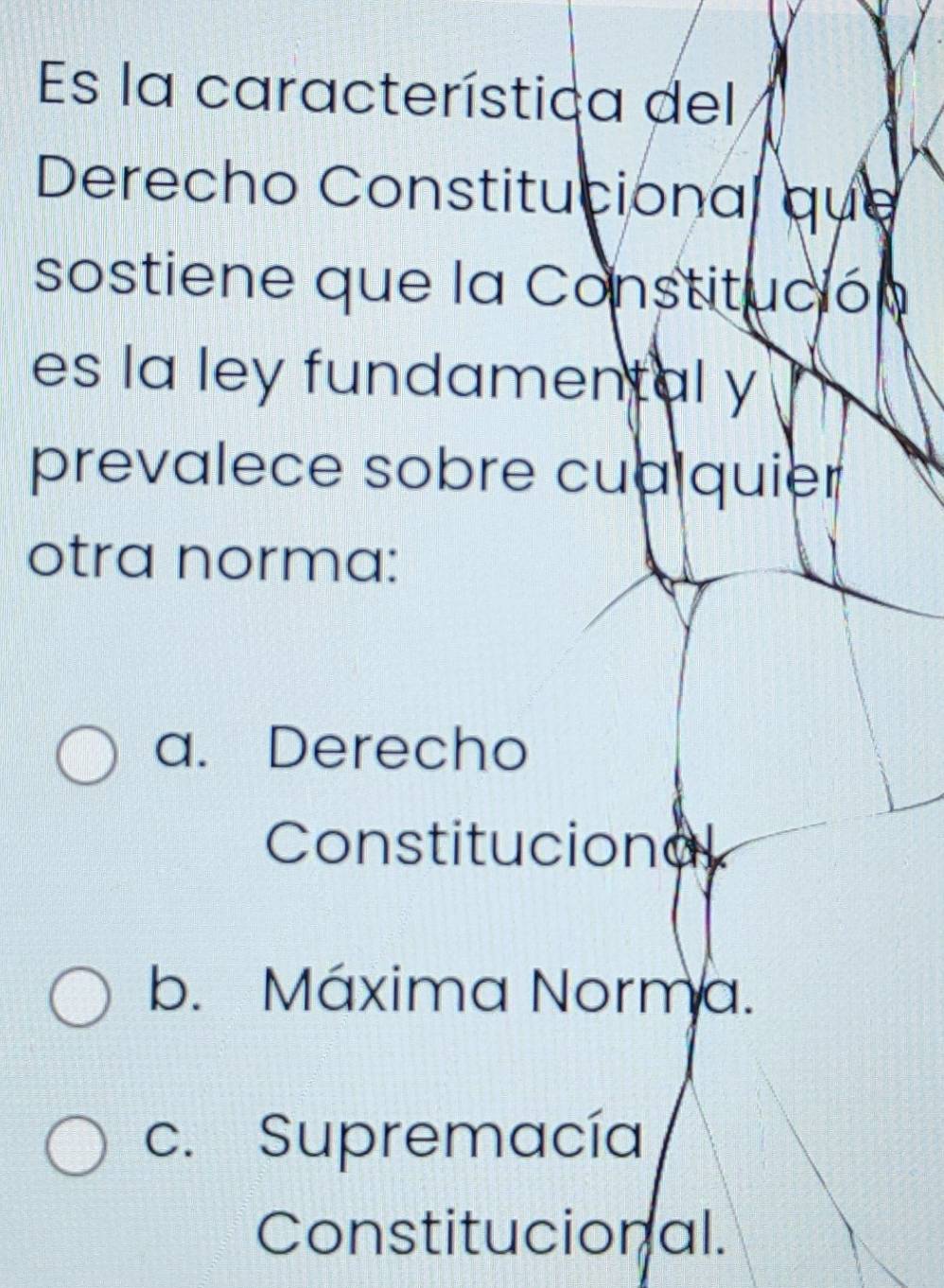 Es la característica del
Derecho Constitucional que
sostiene que la Constitución
es la ley fundamental y
prevalece sobre cua quier
otra norma:
a. Derecho
Constitucional
b. Máxima Norma.
c. Supremacía
Constitucional.