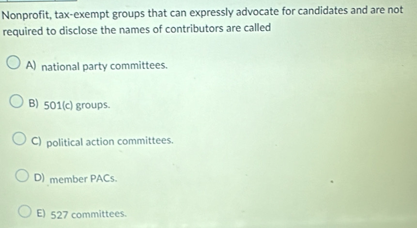 Nonprofit, tax-exempt groups that can expressly advocate for candidates and are not
required to disclose the names of contributors are called
A) national party committees.
B) 501 (c) groups.
C) political action committees.
D) member PACs.
E) 527 committees.