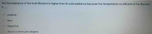 The hot resistance of the bulb filament is higher than its cold resistance because the temperature co-efficient of the filament
is_
positive
Zero
Negative
about 2 ohms per degree