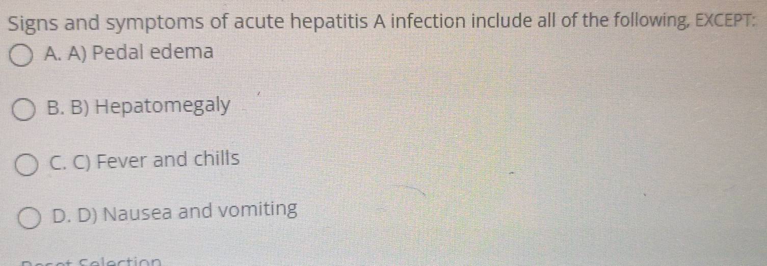 Signs and symptoms of acute hepatitis A infection include all of the following, EXCEPT:
A. A) Pedal edema
B. B) Hepatomegaly
C. C) Fever and chills
D. D) Nausea and vomiting
oction