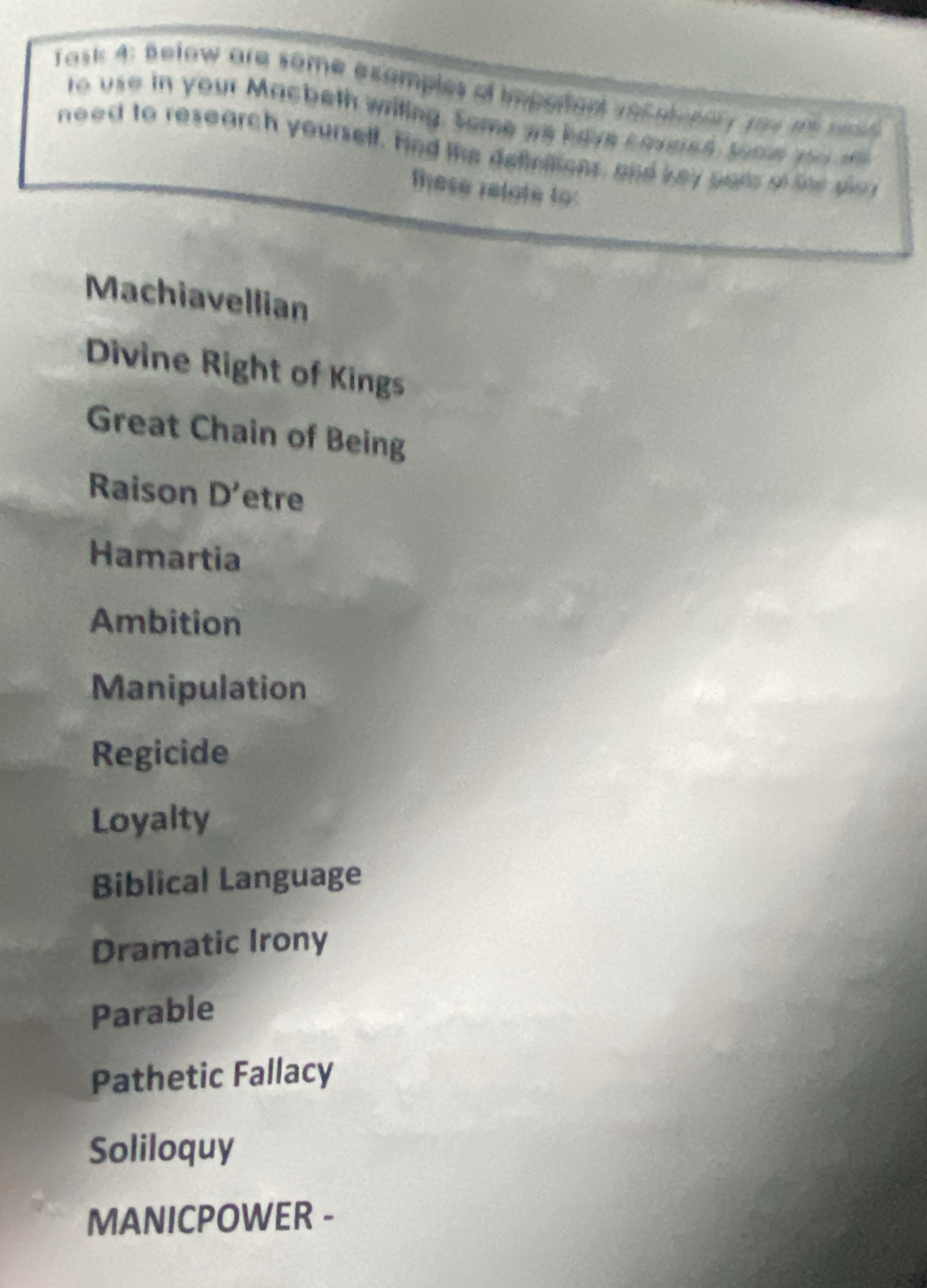 Task 4: Below are some examples ot impotant vec ati nor y you t se 
to use in your Macbeth writing. Some we have corered some yo 
need to research yourself. Hnd the deffnitions, and key pars of for sla 
these relate to: 
Machiavellian 
Divine Right of Kings 
Great Chain of Being 
Raison D' etre 
Hamartia 
Ambition 
Manipulation 
Regicide 
Loyalty 
Biblical Language 
Dramatic Irony 
Parable 
Pathetic Fallacy 
Soliloquy 
MANICPOWER -