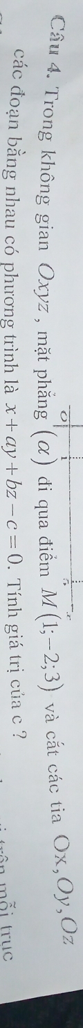 Trong không gian Oxyz , mặt phẳng'(α) đi qua điểm M(1;-2;3) và cắt các tia Ox, Oy, Oz
các đoạn bằng nhau có phương trình là x+ay+bz-c=0. Tính giá trị của c ? 
ên mỗi trục