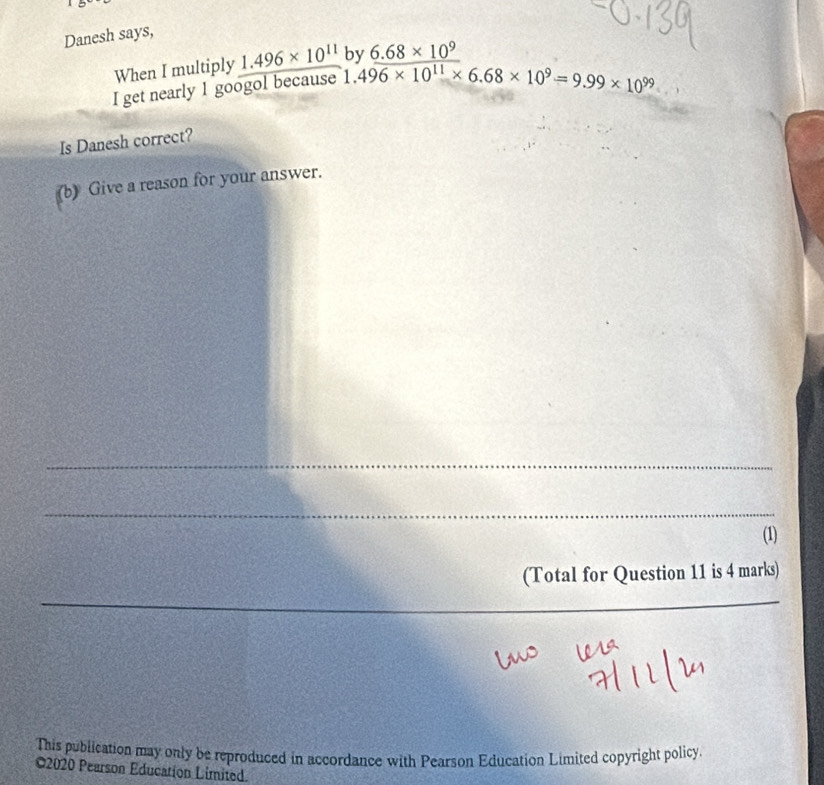 Danesh says, 
When I multiply 1.496* 10^(11) hv 6.68* 10^9
I get nearly 1 googol because 1.496* 10^(11)* 6.68* 10^9=9.99* 10^(99)
Is Danesh correct? 
(b) Give a reason for your answer. 
_ 
_ 
(1) 
(Total for Question 11 is 4 marks) 
_ 
_ 
_ 
This publication may only be reproduced in accordance with Pearson Education Limited copyright policy 
©2020 Pearson Education Limited.